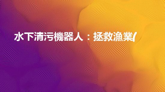 水下清污機器人：拯救漁業(yè)，保護海洋！